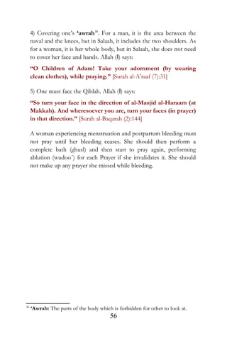 4) Covering one’s ‘awrah38
. For a man, it is the area between the
naval and the knees, but in Salaah, it includes the two shoulders. As
for a woman, it is her whole body, but in Salaah, she does not need
to cover her face and hands. Allah (I) says:
“O Children of Adam! Take your adornment (by wearing
clean clothes), while praying.” [Surah al-A’raaf (7):31]
5) One must face the Qiblah. Allah (I) says:
“So turn your face in the direction of al-Masjid al-Haraam (at
Makkah). And wheresoever you are, turn your faces (in prayer)
in that direction.” [Surah al-Baqarah (2):144]
A woman experiencing menstruation and postpartum bleeding must
not pray until her bleeding ceases. She should then perform a
complete bath (ghusl) and then start to pray again, performing
ablution (wudoo´) for each Prayer if she invalidates it. She should
not make up any prayer she missed while bleeding.
38
‘Awrah: The parts of the body which is forbidden for other to look at.
56
 