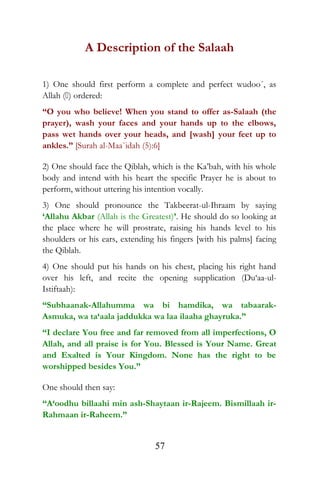 A Description of the Salaah
1) One should first perform a complete and perfect wudoo´, as
Allah () ordered:
“O you who believe! When you stand to offer as-Salaah (the
prayer), wash your faces and your hands up to the elbows,
pass wet hands over your heads, and [wash] your feet up to
ankles.” [Surah al-Maa`idah (5):6]
2) One should face the Qiblah, which is the Ka’bah, with his whole
body and intend with his heart the specific Prayer he is about to
perform, without uttering his intention vocally.
3) One should pronounce the Takbeerat-ul-Ihraam by saying
‘Allahu Akbar (Allah is the Greatest)’. He should do so looking at
the place where he will prostrate, raising his hands level to his
shoulders or his ears, extending his fingers [with his palms] facing
the Qiblah.
4) One should put his hands on his chest, placing his right hand
over his left, and recite the opening supplication (Du‘aa-ul-
Istiftaah):
“Subhaanak-Allahumma wa bi hamdika, wa tabaarak-
Asmuka, wa ta‘aala jaddukka wa laa ilaaha ghayruka.”
“I declare You free and far removed from all imperfections, O
Allah, and all praise is for You. Blessed is Your Name. Great
and Exalted is Your Kingdom. None has the right to be
worshipped besides You.”
One should then say:
“A‘oodhu billaahi min ash-Shaytaan ir-Rajeem. Bismillaah ir-
Rahmaan ir-Raheem.”
57
 
