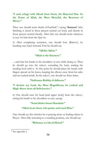 “I seek refuge with Allaah from Satan, the Rejected One. In
the Name of Allah, the Most Merciful, the Bestower of
Mercy.”
Then one should recite Surah al-Faatihah39
, saying ‘Aameen’ after
finishing it aloud in those prayers recited out loud, and silently in
those prayers recited silently. After this one should recite whatever
is easy for him from the Qur`an.
5) After completing recitation, one should bow (Rukoo’), by
bending ones back forward. First he should say:
“Allahu Akbar.”
“Allah is the Greatest.”
…and raise his hands to his shoulders or ears while doing so. Then
he should go into the rukoo’, extending his back, making his
heading level with it. At this point he should place his hands with
fingers spread on his knees, keeping the elbows away from his sides
and not tucked inside. In the rukoo’, one should say three times,
“Subhaana Rubbiy-il-Adheem.”
“I declare my Lord, the Most Magnificent, be exalted and
High Above from all deficiencies.”
6) One should raise his head [and upper body] from the rukoo’,
raising his hands to his shoulders or ears, saying:
“Sami‘allahu liman Hamidah.”
“Allah hears those who praise and extol Him.”
One should say this whether he is praying alone or leading others in
Prayer. After fully returning to a standing position, one should say:
“Rabanaa wa lak-al-Hamd.”
39
See appendix I.
58
 