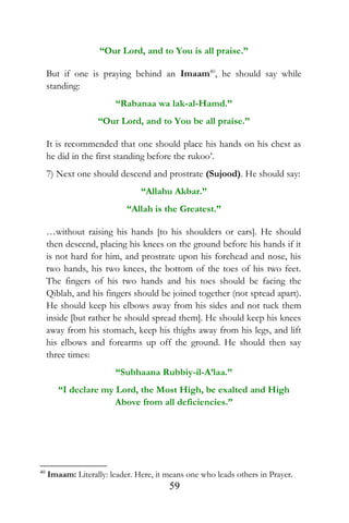 “Our Lord, and to You is all praise.”
But if one is praying behind an Imaam40
, he should say while
standing:
“Rabanaa wa lak-al-Hamd.”
“Our Lord, and to You be all praise.”
It is recommended that one should place his hands on his chest as
he did in the first standing before the rukoo’.
7) Next one should descend and prostrate (Sujood). He should say:
“Allahu Akbar.”
“Allah is the Greatest.”
…without raising his hands [to his shoulders or ears]. He should
then descend, placing his knees on the ground before his hands if it
is not hard for him, and prostrate upon his forehead and nose, his
two hands, his two knees, the bottom of the toes of his two feet.
The fingers of his two hands and his toes should be facing the
Qiblah, and his fingers should be joined together (not spread apart).
He should keep his elbows away from his sides and not tuck them
inside [but rather he should spread them]. He should keep his knees
away from his stomach, keep his thighs away from his legs, and lift
his elbows and forearms up off the ground. He should then say
three times:
“Subhaana Rubbiy-il-A’laa.”
“I declare my Lord, the Most High, be exalted and High
Above from all deficiencies.”
40
Imaam: Literally: leader. Here, it means one who leads others in Prayer.
59
 