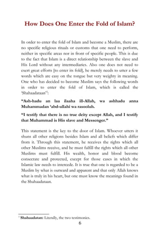 How Does One Enter the Fold of Islam?
In order to enter the fold of Islam and become a Muslim, there are
no specific religious rituals or customs that one need to perform,
neither in specific areas nor in front of specific people. This is due
to the fact that Islam is a direct relationship between the slave and
His Lord without any intermediaries. Also one does not need to
exert great efforts [to enter its fold], he merely needs to utter a few
words which are easy on the tongue but very weighty in meaning.
One who has decided to become Muslim says the following words
in order to enter the fold of Islam, which is called the
‘Shahaadataan’3
:
“Ash-hadu an laa ilaaha ill-Allah, wa ashhadu anna
Muhammadan ‘abd-ullahi wa rasooluh.
“I testify that there is no true deity except Allah, and I testify
that Muhammad is His slave and Messenger.”
This statement is the key to the door of Islam. Whoever utters it
shuns all other religions besides Islam and all beliefs which differ
from it. Through this statement, he receives the rights which all
other Muslims receive, and he must fulfill the rights which all other
Muslims must fulfill. His wealth, honor and blood become
consecrate and protected, except for those cases in which the
Islamic law needs to intercede. It is true that one is regarded to be a
Muslim by what is outward and apparent and that only Allah knows
what is truly in his heart, but one must know the meanings found in
the Shahaadataan.
3
Shahaadatan: Literally, the two testimonies.
6
 