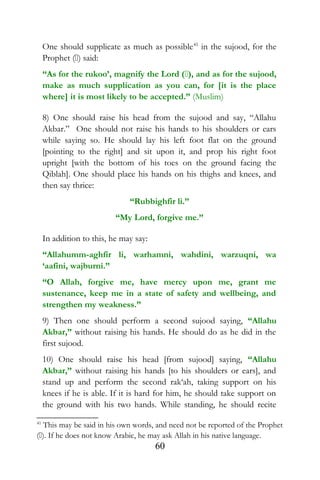 One should supplicate as much as possible41
in the sujood, for the
Prophet () said:
“As for the rukoo’, magnify the Lord (), and as for the sujood,
make as much supplication as you can, for [it is the place
where] it is most likely to be accepted.” (Muslim)
8) One should raise his head from the sujood and say, “Allahu
Akbar.” One should not raise his hands to his shoulders or ears
while saying so. He should lay his left foot flat on the ground
[pointing to the right] and sit upon it, and prop his right foot
upright [with the bottom of his toes on the ground facing the
Qiblah]. One should place his hands on his thighs and knees, and
then say thrice:
“Rubbighfir li.”
“My Lord, forgive me.”
In addition to this, he may say:
“Allahumm-aghfir li, warhamni, wahdini, warzuqni, wa
‘aafini, wajburni.”
“O Allah, forgive me, have mercy upon me, grant me
sustenance, keep me in a state of safety and wellbeing, and
strengthen my weakness.”
9) Then one should perform a second sujood saying, “Allahu
Akbar,” without raising his hands. He should do as he did in the
first sujood.
10) One should raise his head [from sujood] saying, “Allahu
Akbar,” without raising his hands [to his shoulders or ears], and
stand up and perform the second rak‘ah, taking support on his
knees if he is able. If it is hard for him, he should take support on
the ground with his two hands. While standing, he should recite
41
This may be said in his own words, and need not be reported of the Prophet
(). If he does not know Arabic, he may ask Allah in his native language.
60
 