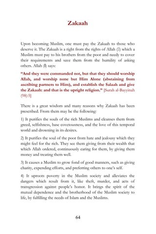 Zakaah
Upon becoming Muslim, one must pay the Zakaah to those who
deserve it. The Zakaah is a right from the rights of Allah () which a
Muslim must pay to his brothers from the poor and needy to cover
their requirements and save them from the humility of asking
others. Allah (I) says:
“And they were commanded not, but that they should worship
Allah, and worship none but Him Alone (abstaining from
ascribing partners to Him), and establish the Salaah and give
the Zakaah: and that is the upright religion.” [Surah al-Bayyinah
(98):5]
There is a great wisdom and many reasons why Zakaah has been
prescribed. From them may be the following:
1) It purifies the souls of the rich Muslims and cleanses them from
greed, selfishness, base covetousness, and the love of this temporal
world and drowning in its desires.
2) It purifies the soul of the poor from hate and jealousy which they
might feel for the rich. They see them giving from their wealth that
which Allah ordered, continuously caring for them, by giving them
money and treating them well.
3) It causes a Muslim to grow fond of good manners, such as giving
charity, expending efforts, and preferring others to one’s self.
4) It uproots poverty in the Muslim society and alleviates the
dangers which result from it, like theft, murder, and acts of
transgression against people’s honor. It brings the spirit of the
mutual dependence and the brotherhood of the Muslim society to
life, by fulfilling the needs of Islam and the Muslims.
64
 