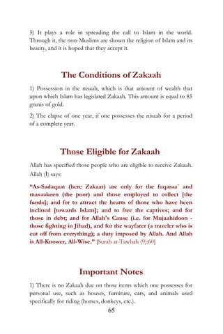 5) It plays a role in spreading the call to Islam in the world.
Through it, the non-Muslims are shown the religion of Islam and its
beauty, and it is hoped that they accept it.
The Conditions of Zakaah
1) Possession in the nisaab, which is that amount of wealth that
upon which Islam has legislated Zakaah. This amount is equal to 85
grams of gold.
2) The elapse of one year, if one possesses the nisaab for a period
of a complete year.
Those Eligible for Zakaah
Allah has specified those people who are eligible to receive Zakaah.
Allah (I) says:
“As-Sadaqaat (here Zakaat) are only for the fuqaraa´ and
masaakeen (the poor) and those employed to collect [the
funds]; and for to attract the hearts of those who have been
inclined [towards Islam]; and to free the captives; and for
those in debt; and for Allah's Cause (i.e. for Mujaahidoon -
those fighting in Jihad), and for the wayfarer (a traveler who is
cut off from everything); a duty imposed by Allah. And Allah
is All-Knower, All-Wise.” [Surah at-Tawbah (9):60]
Important Notes
1) There is no Zakaah due on those items which one possesses for
personal use, such as houses, furniture, cars, and animals used
specifically for riding (horses, donkeys, etc.).
65
 