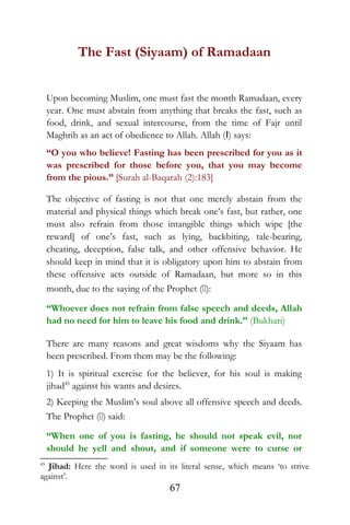 The Fast (Siyaam) of Ramadaan
Upon becoming Muslim, one must fast the month Ramadaan, every
year. One must abstain from anything that breaks the fast, such as
food, drink, and sexual intercourse, from the time of Fajr until
Maghrib as an act of obedience to Allah. Allah (I) says:
“O you who believe! Fasting has been prescribed for you as it
was prescribed for those before you, that you may become
from the pious.” [Surah al-Baqarah (2):183]
The objective of fasting is not that one merely abstain from the
material and physical things which break one’s fast, but rather, one
must also refrain from those intangible things which wipe [the
reward] of one’s fast, such as lying, backbiting, tale-bearing,
cheating, deception, false talk, and other offensive behavior. He
should keep in mind that it is obligatory upon him to abstain from
these offensive acts outside of Ramadaan, but more so in this
month, due to the saying of the Prophet ():
“Whoever does not refrain from false speech and deeds, Allah
had no need for him to leave his food and drink.” (Bukhari)
There are many reasons and great wisdoms why the Siyaam has
been prescribed. From them may be the following:
1) It is spiritual exercise for the believer, for his soul is making
jihad45
against his wants and desires.
2) Keeping the Muslim’s soul above all offensive speech and deeds.
The Prophet () said:
“When one of you is fasting, he should not speak evil, nor
should he yell and shout, and if someone were to curse or
45
Jihad: Here the word is used in its literal sense, which means ‘to strive
against’.
67
 