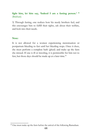 fight him, let him say, ‘Indeed I am a fasting person.’ ”
(Bukhari)
3) Through fasting, one realizes how his needy brothers feel, and
this encourages him to fulfill their rights, ask about their welfare,
and look into their needs.
Note:
It is not allowed for a women experiencing menstruation or
postpartum bleeding to fast until her bleeding stops. Once it does,
she must perform a complete bath (ghusl) and make up the fasts
she missed. If one is ill or traveling, it is permissible for him not to
fast, but those days should be made up at a later time.46
46
One must make up the fasts before the arrival of the following Ramadaan.
68
 