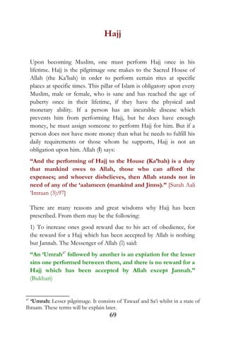 Hajj
Upon becoming Muslim, one must perform Hajj once in his
lifetime. Hajj is the pilgrimage one makes to the Sacred House of
Allah (the Ka’bah) in order to perform certain rites at specific
places at specific times. This pillar of Islam is obligatory upon every
Muslim, male or female, who is sane and has reached the age of
puberty once in their lifetime, if they have the physical and
monetary ability. If a person has an incurable disease which
prevents him from performing Hajj, but he does have enough
money, he must assign someone to perform Hajj for him. But if a
person does not have more money than what he needs to fulfill his
daily requirements or those whom he supports, Hajj is not an
obligation upon him. Allah (I) says:
“And the performing of Hajj to the House (Ka’bah) is a duty
that mankind owes to Allah, those who can afford the
expenses; and whoever disbelieves, then Allah stands not in
need of any of the ‘aalameen (mankind and Jinns).” [Surah Aali
‘Imraan (3):97]
There are many reasons and great wisdoms why Hajj has been
prescribed. From them may be the following:
1) To increase ones good reward due to his act of obedience, for
the reward for a Hajj which has been accepted by Allah is nothing
but Jannah. The Messenger of Allah () said:
“An ‘Umrah47
followed by another is an expiation for the lesser
sins one performed between them, and there is no reward for a
Hajj which has been accepted by Allah except Jannah.”
(Bukhari)
47
‘Umrah: Lesser pilgrimage. It consists of Tawaaf and Sa‘i whilst in a state of
Ihraam. These terms will be explain later.
69
 
