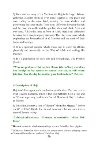 2) To realize the unity of the Muslims, for Hajj is the largest Islamic
gathering. Muslims from all over come together at one place and
time, calling to the same Lord, wearing the same clothes, and
performing the same rituals. There is no difference between the rich
and the poor, the noble and the ignoble, white and black, Arab and
non-Arab. All are the same in front of Allah; there is no difference
between them except in piety (taqwaa). The Hajj is an event which
emphasizes the brotherhood of all Muslims and the unity of their
hopes and feelings.
3) It is a spiritual exercise which trains one to exert his efforts,
physically and monetarily, in the Way of Allah and seeking His
Pleasure.
4) It is a purification of one’s sins and wrongdoings. The Prophet
() said:
“Whoever performs Hajj to this House (the ka’bah) and does
not indulge in foul speech or commit any sin, he will return
[sin-free] like the day his mother gave birth to him.” (Bukhari)
A Description of Hajj
Hajj is of three types, each one has its specific rites. The best type is
what is called Tamattu’, which is that one performs both a Hajj and
an ‘Umrah separately, both in the Sacred Months of Hajj. It is done
as follows:
1) One should enter a state of Ihraam48
from the Meeqaat49
before
the 8th
of Dhu’l-Hijjah. He should pronounce his entrance into a
state of Ihraam saying:
“Labbayk-Allahumma ‘Umratan mutamitti’an bihaa ilal-
Hajj.”
48
Ihraam: A state in which certain things become forbidden for a pilgrim.
49
Meeqaat: Particular places which one cannot cross without entering a state
of Ihraam if he wishes to perform ‘Umrah or Hajj.
70
 