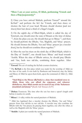 “Here I am at your service, O Allah, performing ‘Umrah and
then a Hajj [separately].”
2) Once you have arrived Makkah, perform Tawaaf50
around the
Ka’bah51
and perform the Sa‘i for ‘Umrah, and then shave or
shorten the hair of your head. Women should shorten [and not
shave] their hair about a third of a finger’s length.
3) On the eighth day of Dhul-Hijjah, which is called the day of
Tarwiyah, one should enter the state of Ihraam at the time of duhaa
´52
, from the place you are. He should then go to Minaa´53
, and there
he should perform the Dhuhr, ‘Asr, Maghrib, and ‘Ishaa´ prayers.
He should shorten the Dhuhr, ‘Asr and ‘Ishaa´ prayers [as a traveler
does], but he should not combine them together.54
4) After the sun has risen on the ninth day of Dhul-Hijjah, which is
the Day of ‘Arafah55
, one should leave Minaa´ and head towards
‘Arafah. When the time of Dhuhr arrives, he should pray Dhuhr
and ‘Asr, both two rak‘ahs, combining them together. After
50
Tawaaf: The act of circling the Ka’bah counter-clockwise.
51
The Ka’bah is the first place which was made for the worship of Allah on
the face of the earth. It was built by Ibraheem and Ismaa‘eel, may the Safety
and Mercy of Allah be upon them both, upon the command of Allah (). Allah
said:
“And Hajj to the House (Ka’bah) is a duty that mankind owes to
Allah, those who can afford the expenses; and whoever
disbelieves, then Allah stands not in need of any of the ‘Aalameen
(mankind and jinns).” [Surah Aali ‘Imraan (3):97]
52
Duhaa: Forenoon. The time after the sun has risen a spear’s length until
before it reaches its zenith.
53
Minaa´: A valley within the sacred precincts of Makkah.
54
Allah has legislated that a traveler shorten the Dhuhr, ‘Asr and ‘Ishaa´
prayers from four rak‘ahs to two rak‘ahs. A traveler may also combine the
Dhuhr with the ‘Asr prayer, by praying them together, one after the other, as
well as the Maghrib with the ‘Ishaa´ prayer.
55
‘Arafah: A plain just outside the sacred precincts of Makkah.
71
 