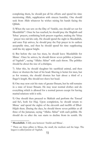 completing them, he should put all his efforts and spend his time
mentioning Allah, supplication with sincere humility. One should
seek from Allah whatever he wishes raising his hands facing the
Qiblah.
5) When the sun sets on the Day of ‘Arafah, one should set out for
Muzdalifah56
. Once he has reached, he should pray the Maghrib and
‘Ishaa´ prayers, combining both prayers together, making the ‘Ishaa
´ prayer two rak‘ahs only. He should spend the night in Muzdalifah,
and once Fajr arrives, he should pray the Fajr prayer in its earliest
acceptable time, and then he should spend his time supplicating
until the sky appear bright.
6) But before the sun has risen, he should leave Muzdalifah for
Minaa´. Once he arrives, he should throw seven pebbles at Jamrat-
ul-’Aqabah57
, saying “Allahu Akbar” with each throw. The pebbles
should be about the size of a chickpea.
7) After this, he should slaughter his sacrificial animal, and then
shave or shorten the hair of his head. Shaving is better for men, but
as for women, she should shorten her hair about a third of a
finger’s length. She should not shave her head.
8) One may now exit his state of greater Ihraam, but he still remains
in a state of lesser Ihraam. He may wear normal clothes and do
everything which is allowed for a normal person except for having
marital relations with is wife.
9) One should then proceed to Makkah and perform the Tawaaf
and Sa‘i, both for Hajj. Upon completion, he should return to
Minaa´ and spend the nights of the eleventh and twelfth of Dhul-
Hijjah there. During the days, he should throw seven pebbles at all
three of the Jamaraat, saying “Allahu Akbar” with each pebble. He
should do so after the sun starts to decline from its zenith. He
56
Muzdalifah: A hilly area between ‘Arafah and Minaa´.
57
There are three pillars in Minaa, the small, the medium and the large. The
largest is called Jamrat-ul-‘Aqabah.
72
 