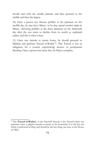 should start with the smaller Jamrah, and then proceed to the
middle and then the largest.
10) Once a person has thrown pebbles at the Jamaraat on the
twelfth day, he may leave Minaa´ or he may spend another night in
Minaa´, throwing pebbles at the three Jamaraat on the thirteenth
day after the sun starts to decline from its zenith as explained
earlier, and this is what is best.
11) Once one intends to return home, he should proceed to
Makkah and perform Tawaaf al-Wadaa’58
. This Tawaaf is not an
obligation for a woman experiencing menses or postpartum
bleeding. Once a person has done this, his Hajj is complete.
58
The Tawaaf al-Wadaa’, or the Farewell Tawaaf, is the Tawaaf which one
performs when a pilgrim intends to return to his homeland. It is the last rite
which is perfomed in Hajj, and should be the last thing one does at the House
of Allah.
73
 