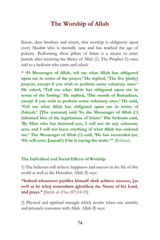 The Worship of Allah
Know, dear brothers and sisters, that worship is obligatory upon
every Muslim who is mentally sane and has reached the age of
puberty. Performing these pillars of Islam is a means to enter
Jannah after receiving the Mercy of Allah (). The Prophet () once
said to a bedouin who came and asked:
“ ‘O Messenger of Allah, tell me what Allah has obligated
upon me in terms of the prayer.’ He replied, ‘The five [daily]
prayers, except if you wish to perform some voluntary ones.’
He asked, ‘Tell me what Allah has obligated upon me in
terms of the fasting.’ He replied, ‘The month of Ramadaan,
except if you wish to perform some voluntary ones.’ He said,
‘Tell me what Allah has obligated upon me in terms of
Zakaah.’ [The narrator] said ‘So the Messenger of Allah ()
informed him of the legislations of Islam.’ The bedouin said,
‘By Him who has honored you, I will not do any voluntary
acts, and I will not leave anything of what Allah has ordered
me.’ The Messenger of Allah () said, ‘He has succeeded (or,
‘He will enter Jannah’) if he is saying the truth.’ ” (Bukhari)
The Individual and Social Effects of Worship
1) The believers will achieve happiness and success in the life of this
world as well as the Hereafter. Allah (I) says:
“Indeed whosoever purifies himself shall achieve success, [as
well as he who] remembers (glorifies) the Name of his Lord,
and prays.” [Surah al-A’laa (87):14-15]
2) Physical and spiritual strength which results when one amiably
and privately converses with Allah. Allah (I) says:
74
 
