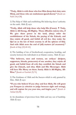 “Truly, Allah is with those who fear Him (keep their duty unto
Him), and those who are muhsinoon (good-doers).” [Surah an-
Nahl (16):128]
3) The Help of Allah and establishing His believing slaves’ authority
on the earth. Allah (I) says:
“Verily, Allah will help those who help His (Cause). * Truly,
Allah is All-Strong, All-Mighty. Those (Muslim rulers) who, if
We give them power in the land, (they) order the
establishment of the Salaah, the paying of the Zakaah, and
they enjoin all good, and forbid all evil [i.e. they make the
Qur`an as the law of their country in all the spheres of life].
And with Allah rests the end of (all) matters (of creatures).”
[Surah al-Hajj (22):40-41]
4) The building of ties of brotherhood, cooperation, bonding, and
security between the individuals in an Islamic society. Allah (I) says:
“The believers, men and women, are awliyaa´ (helpers,
supporters, friends, protectors) of one another, they enjoin all
good, and forbid from all evil; they establish the Salaah and
give the Zakaah, and obey Allah and His Messenger. Allah
will have His Mercy on them. Surely Allah is All-Mighty, All-
Wise.” [Surah at-Tawbah (9):71]
5) The Guidance of Allah and the Success which is only granted by
Him. Allah (I) says:
“O you who believe! If you obey and fear Allah, He will grant
you Furqaan (a criterion to judge between right and wrong),
and will expiate for you your sins, and forgive you.” [Surah al-
Anfaal (8):29]
6) An abundance of provision from Allah and way out of hardship.
Allah (I) says:
75
 