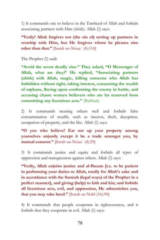 1) It commands one to believe in the Tawheed of Allah and forbids
associating partners with Him (shirk). Allah () says:
“Verily! Allah forgives not (the sin of) setting up partners in
worship with Him, but He forgives whom he pleases sins
other than that.” [Surah an-Nisaa´ (4):116]
The Prophet () said:
“Avoid the seven deadly sins.” They asked, “O Messenger of
Allah, what are they?’ He replied, “Associating partners
(shirk) with Allah, magic, killing someone who Allah has
forbidden without right, taking interest, consuming the wealth
of orphans, fleeing upon confronting the enemy in battle, and
accusing chaste women believers who are far removed from
committing any licentious acts.” (Bukhari)
2) It commands treating others well and forbids false
consummation of wealth, such as interest, theft, deception,
usurpation of property, and the like. Allah () says:
“O you who believe! Eat not up your property among
yourselves unjustly except it be a trade amongst you, by
mutual consent.” [Surah an-Nisaa´ (4):29]
3) It commands justice and equity and forbids all types of
oppression and transgression against others. Allah () says:
“Verily, Allah enjoins justice and al-Ihsaan [i.e. to be patient
in performing your duties to Allah, totally for Allah’s sake and
in accordance with the Sunnah (legal ways) of the Prophet in a
perfect manner], and giving (help) to kith and kin; and forbids
all licentious acts, evil, and oppression, He admonishes you,
that you may take heed.” [Surah an-Nahl (16):90]
4) It commands that people cooperate in righteousness, and it
forbids that they cooperate in evil. Allah () says:
78
 