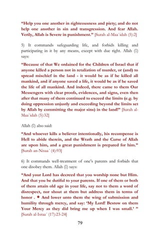 “Help you one another in righteousness and piety; and do not
help one another in sin and transgression. And fear Allah.
Verily, Allah is Severe in punishment.” [Surah al-Maa`idah (5):2]
5) It commands safeguarding life, and forbids killing and
participating in it by any means, except with due right. Allah ()
says:
“Because of that We ordained for the Children of Israel that if
anyone killed a person not in retaliation of murder, or (and) to
spread mischief in the land - it would be as if he killed all
mankind, and if anyone saved a life, it would be as if he saved
the life of all mankind. And indeed, there came to them Our
Messengers with clear proofs, evidences, and signs, even then
after that many of them continued to exceed the limits (e.g. by
doing oppression unjustly and exceeding beyond the limits set
by Allah by committing the major sins) in the land!” [Surah al-
Maa`idah (5):32]
Allah () also said:
“And whoever kills a believer intentionally, his recompense is
Hell to abide therein, and the Wrath and the Curse of Allah
are upon him, and a great punishment is prepared for him.”
[Surah an-Nisaa´ (4):93]
6) It commands well-treatment of one’s parents and forbids that
one disobey them. Allah () says:
“And your Lord has decreed that you worship none but Him.
And that you be dutiful to your parents. If one of them or both
of them attain old age in your life, say not to them a word of
disrespect, nor shout at them but address them in terms of
honor . * And lower unto them the wing of submission and
humility through mercy, and say: ‘My Lord! Bestow on them
Your Mercy as they did bring me up when I was small.’ ”
[Surah al-Israa´ (17):23-24]
79
 