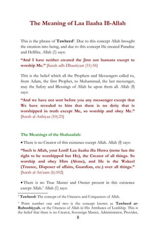 The Meaning of Laa Ilaaha Ill-Allah
This is the phrase of Tawheed4
. Due to this concept Allah brought
the creation into being, and due to this concept He created Paradise
and Hellfire. Allah () says:
“And I have neither created the Jinn nor humans except to
worship Me.” [Surah adh-Dhaariyaat (51):56]
This is the belief which all the Prophets and Messengers called to,
from Adam, the first Prophet, to Muhammad, the last messenger,
may the Safety and Blessings of Allah be upon them all. Allah (I)
says:
“And we have not sent before you any messenger except that
We have revealed to him that there is no deity that is
worshipped in truth except Me, so worship and obey Me.”
[Surah al-Anbiyaa (10):25]
The Meanings of the Shahaadah:
• There is no Creator of this existence except Allah. Allah (I) says:
“Such is Allah, your Lord! Laa ilaaha illa Huwa (none has the
right to be worshipped but He), the Creator of all things. So
worship and obey Him (Alone), and He is the Wakeel
(Trustee, Disposer of affairs, Guardian, etc.) over all things.”
[Surah al-An‘aam (6):102]
• There is no True Master and Owner present in this existence
except Allah.5
Allah () says:
4
Tawheed: The concept of the Oneness and Uniqueness of Allah.
5
Point number one and two is the concept known as Tawheed ar-
Ruboobiyyah, or the Oneness of Allah in His Attributes of Lordship. This is
the belief that there is no Creator, Sovereign Master, Administrator, Provider,
8
 