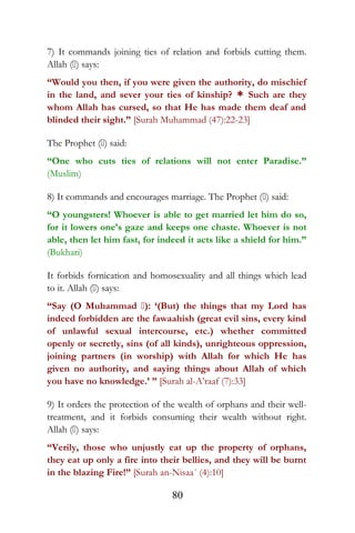 7) It commands joining ties of relation and forbids cutting them.
Allah () says:
“Would you then, if you were given the authority, do mischief
in the land, and sever your ties of kinship? * Such are they
whom Allah has cursed, so that He has made them deaf and
blinded their sight.” [Surah Muhammad (47):22-23]
The Prophet () said:
“One who cuts ties of relations will not enter Paradise.”
(Muslim)
8) It commands and encourages marriage. The Prophet () said:
“O youngsters! Whoever is able to get married let him do so,
for it lowers one’s gaze and keeps one chaste. Whoever is not
able, then let him fast, for indeed it acts like a shield for him.”
(Bukhari)
It forbids fornication and homosexuality and all things which lead
to it. Allah () says:
“Say (O Muhammad ): ‘(But) the things that my Lord has
indeed forbidden are the fawaahish (great evil sins, every kind
of unlawful sexual intercourse, etc.) whether committed
openly or secretly, sins (of all kinds), unrighteous oppression,
joining partners (in worship) with Allah for which He has
given no authority, and saying things about Allah of which
you have no knowledge.’ ” [Surah al-A’raaf (7):33]
9) It orders the protection of the wealth of orphans and their well-
treatment, and it forbids consuming their wealth without right.
Allah () says:
“Verily, those who unjustly eat up the property of orphans,
they eat up only a fire into their bellies, and they will be burnt
in the blazing Fire!” [Surah an-Nisaa´ (4):10]
80
 