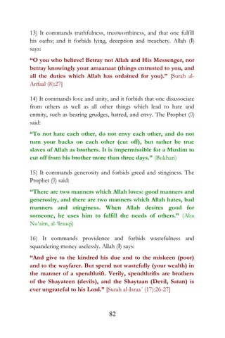 13) It commands truthfulness, trustworthiness, and that one fulfill
his oaths; and it forbids lying, deception and treachery. Allah (I)
says:
“O you who believe! Betray not Allah and His Messenger, nor
betray knowingly your amaanaat (things entrusted to you, and
all the duties which Allah has ordained for you).” [Surah al-
Anfaal (8):27]
14) It commands love and unity, and it forbids that one disassociate
from others as well as all other things which lead to hate and
enmity, such as bearing grudges, hatred, and envy. The Prophet ()
said:
“To not hate each other, do not envy each other, and do not
turn your backs on each other (cut off), but rather be true
slaves of Allah as brothers. It is impermissible for a Muslim to
cut off from his brother more than three days.” (Bukhari)
15) It commands generosity and forbids greed and stinginess. The
Prophet () said:
“There are two manners which Allah loves: good manners and
generosity, and there are two manners which Allah hates, bad
manners and stinginess. When Allah desires good for
someone, he uses him to fulfill the needs of others.” (Abu
Nu‘aim, al-‘Iraaqi)
16) It commands providence and forbids wastefulness and
squandering money uselessly. Allah (I) says:
“And give to the kindred his due and to the miskeen (poor)
and to the wayfarer. But spend not wastefully (your wealth) in
the manner of a spendthrift. Verily, spendthrifts are brothers
of the Shayateen (devils), and the Shaytaan (Devil, Satan) is
ever ungrateful to his Lord.” [Surah al-Israa´ (17):26-27]
82
 