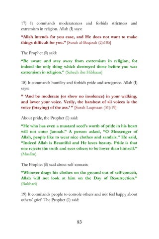 17) It commands moderateness and forbids strictness and
extremism in religion. Allah (I) says:
“Allah intends for you ease, and He does not want to make
things difficult for you.” [Surah al-Baqarah (2):185]
The Prophet () said:
“Be aware and stay away from extremism in religion, for
indeed the only thing which destroyed those before you was
extremism in religion.” (Saheeh ibn Hibbaan)
18) It commands humility and forbids pride and arrogance. Allah (I)
says:
“ ‘And be moderate (or show no insolence) in your walking,
and lower your voice. Verily, the harshest of all voices is the
voice (braying) of the ass.’ ” [Surah Luqmaan (31):19]
About pride, the Prophet () said:
“He who has even a mustard seed’s worth of pride in his heart
will not enter Jannah.” A person asked, “O Messenger of
Allah, people like to wear nice clothes and sandals.” He said,
“Indeed Allah is Beautiful and He loves beauty. Pride is that
one rejects the truth and sees others to be lower than himself.”
(Muslim)
The Prophet () said about self-conceit:
“Whoever drags his clothes on the ground out of self-conceit,
Allah will not look at him on the Day of Resurrection.”
(Bukhari)
19) It commands people to console others and not feel happy about
others’ grief. The Prophet () said:
83
 