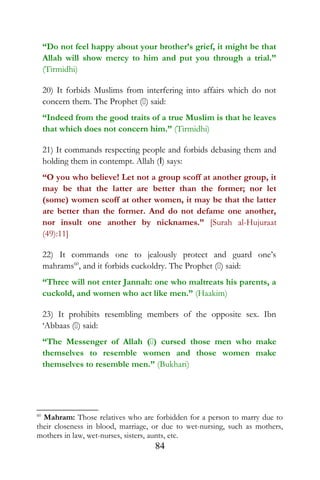 “Do not feel happy about your brother’s grief, it might be that
Allah will show mercy to him and put you through a trial.”
(Tirmidhi)
20) It forbids Muslims from interfering into affairs which do not
concern them. The Prophet () said:
“Indeed from the good traits of a true Muslim is that he leaves
that which does not concern him.” (Tirmidhi)
21) It commands respecting people and forbids debasing them and
holding them in contempt. Allah (I) says:
“O you who believe! Let not a group scoff at another group, it
may be that the latter are better than the former; nor let
(some) women scoff at other women, it may be that the latter
are better than the former. And do not defame one another,
nor insult one another by nicknames.” [Surah al-Hujuraat
(49):11]
22) It commands one to jealously protect and guard one’s
mahrams60
, and it forbids cuckoldry. The Prophet () said:
“Three will not enter Jannah: one who maltreats his parents, a
cuckold, and women who act like men.” (Haakim)
23) It prohibits resembling members of the opposite sex. Ibn
‘Abbaas () said:
“The Messenger of Allah () cursed those men who make
themselves to resemble women and those women make
themselves to resemble men.” (Bukhari)
60
Mahram: Those relatives who are forbidden for a person to marry due to
their closeness in blood, marriage, or due to wet-nursing, such as mothers,
mothers in law, wet-nurses, sisters, aunts, etc.
84
 