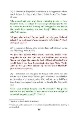 24) It commands that people exert efforts in doing good to others,
and it forbids that they remind them of their favors. The Prophet
() said:
“Be warned and stay away from reminding people of your
favors to them, for indeed it causes ungratefulness [in the one
to whom the favor was shown] and extinguishes the reward
[he would have received for that deed].” Then he recited
Allah’s () saying,
“O you who believe! Do not render in vain your Sadaqah
(charity) by reminders of your generosity or by injury.” [Surah
al-Baqarah (2):264]61
25) It commands thinking good about others, and it forbids spying
and backbiting. Allah (I) says:
“O you who believe! Avoid much suspicion, indeed some
suspicion is sin. And spy not, nor backbite one another.
Would one of you like to eat the flesh of his dead brother? You
would hate it (so hate backbiting). And fear Allah. Verily,
Allah is the One Who accepts repentance, Most Merciful.”
[Surah al-Hujuraat (49):12]
26) It commands that one guard his tongue from all evil talk, and
that he use it in that which leads to good, whether to the individual
or the society, such as mentioning Allah and reform. It forbids us
from letting our tongues loose without any benefit. The Prophet ()
said:
“May your mother bereave you O Mu‘adh!62
Are people
thrown into the Hellfire on their faces or nostrils except for
what their tongues reaped?” (Tirmidhi)
61
Narrated by Dhahabi in ‘Al-Kabaa`ir’.
62
This is an Arabic expression of condemnation in which the literal meaning is
not intended.
85
 