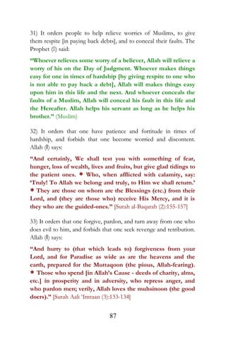 31) It orders people to help relieve worries of Muslims, to give
them respite [in paying back debts], and to conceal their faults. The
Prophet () said:
“Whoever relieves some worry of a believer, Allah will relieve a
worry of his on the Day of Judgment. Whoever makes things
easy for one in times of hardship [by giving respite to one who
is not able to pay back a debt], Allah will makes things easy
upon him in this life and the next. And whoever conceals the
faults of a Muslim, Allah will conceal his fault in this life and
the Hereafter. Allah helps his servant as long as he helps his
brother.” (Muslim)
32) It orders that one have patience and fortitude in times of
hardship, and forbids that one become worried and discontent.
Allah (I) says:
“And certainly, We shall test you with something of fear,
hunger, loss of wealth, lives and fruits, but give glad tidings to
the patient ones. * Who, when afflicted with calamity, say:
‘Truly! To Allah we belong and truly, to Him we shall return.’
* They are those on whom are the Blessings (etc.) from their
Lord, and (they are those who) receive His Mercy, and it is
they who are the guided-ones.” [Surah al-Baqarah (2):155-157]
33) It orders that one forgive, pardon, and turn away from one who
does evil to him, and forbids that one seek revenge and retribution.
Allah (I) says:
“And hurry to (that which leads to) forgiveness from your
Lord, and for Paradise as wide as are the heavens and the
earth, prepared for the Muttaqoon (the pious, Allah-fearing).
* Those who spend [in Allah’s Cause - deeds of charity, alms,
etc.] in prosperity and in adversity, who repress anger, and
who pardon men; verily, Allah loves the muhsinoon (the good
doers).” [Surah Aali ‘Imraan (3):133-134]
87
 