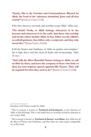“Surely, His is the Creation and Commandment. Blessed be
Allah, the Lord of the ‘aalameen (mankind, Jinns and all that
exists)!” [Surah al-A’raaf (7):54]
• No deity deserves servitude and worship except Allah.6
Allah says:
“No doubt! Verily, to Allah belongs whosoever is in the
heavens and whosoever is in the earth. And those who worship
and invoke others besides Allah, in fact, follow not the (Allah’s
so-called) partners, they follow only a conjecture and they only
invent lies.” [Surah Yunus (10):66]
• All the Names and Attributes of Allah are perfect and complete.7
He is high above and free from all faults and shortcomings. Allah
() says:
“And (all) the Most Beautiful Names belong to Allah, so call
on Him by them, and leave the company of those who belie or
deny (or utter impious speech against) His Names. They will
be requited for what they used to do.” [Surah al-A’raaf (7):180]
Sustainer, and Owner except for Allah.
6
This is concept is known as Tawheed al-Uloohiyyah, or the Oneness of
Allah in His Worship. This is the belief that no worship should be directed to
any except Allah.
7
This concept is known as Tawheed al-Asmaa´ was-Sifaat, that Allah has all
the Best of Names and Attributes, and that there are none equal, comparable
to, or like them.
9
 