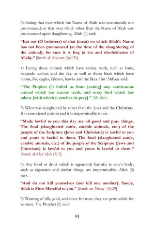 3) Eating that over which the Name of Allah was intentionally not
pronounced, or that over which other than the Name of Allah was
pronounced upon slaughtering. Allah () said:
“Eat not (O believers) of that (meat) on which Allah’s Name
has not been pronounced (at the time of the slaughtering of
the animal), for sure it is fisq (a sin and disobedience of
Allah).” [Surah al-An‘aam (6):121]
4) Eating those animals which have canine teeth, such as lions,
leopards, wolves and the like, as well as those birds which have
talons, like eagles, falcons, hawks and the likes. Ibn ‘Abbaas said:
“The Prophet () forbid us from [eating] any carnivorous
animal which has canine teeth, and every bird which has
talons [with which it catches its prey].” (Muslim)
5) What was slaughtered by other than the Jews and the Christians.
It is considered carrion and it is impermissible to eat.
“Made lawful to you this day are all good and pure things.
The food (slaughtered cattle, eatable animals, etc.) of the
people of the Scripture (Jews and Christians) is lawful to you
and yours is lawful to them. The food (slaughtered cattle,
eatable animals, etc.) of the people of the Scripture (Jews and
Christians) is lawful to you and yours is lawful to them.”
[Surah al-Maa`idah (5):5]
6) Any food or drink which is apparently harmful to one’s body,
such as cigarettes and similar things, are impermissible. Allah ()
says:
“And do not kill yourselves (nor kill one another). Surely,
Allah is Most Merciful to you.” [Surah an-Nisaa´ (4):29]
7) Wearing of silk, gold, and silver for men; they are permissible for
women. The Prophet () said:
91
 