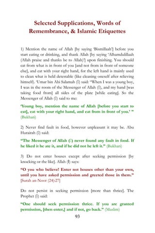 Selected Supplications, Words of
Remembrance, & Islamic Etiquettes
1) Mention the name of Allah [by saying ‘Bismillaah’] before you
start eating or drinking, and thank Allah [by saying ‘Alhamdulillaah
(Allah praise and thanks be to Allah)’] upon finishing. You should
eat from what is in front of you [and not from in front of someone
else], and eat with your right hand, for the left hand is mainly used
to clean what is held detestable (like cleaning oneself after relieving
himself). ‘Umar bin Abi Salamah () said: “When I was a young boy,
I was in the room of the Messenger of Allah (), and my hand [was
taking food from] all sides of the plate [while eating]. So the
Messenger of Allah () said to me:
‘Young boy, mention the name of Allah [before you start to
eat], eat with your right hand, and eat from in front of you.’ ”
(Bukhari)
2) Never find fault in food, however unpleasant it may be. Abu
Hurairah () said:
“The Messenger of Allah () never found any fault in food. If
he liked it he ate it, and if he did not he left it.” (Bukhari)
3) Do not enter houses except after seeking permission [by
knocking or the like]. Allah (I) says:
“O you who believe! Enter not houses other than your own,
until you have asked permission and greeted those in them.”
[Surah an-Noor (24):27]
Do not persist in seeking permission [more than thrice]. The
Prophet () said:
“One should seek permission thrice. If you are granted
permission, [then enter,] and if not, go back.” (Muslim)
93
 