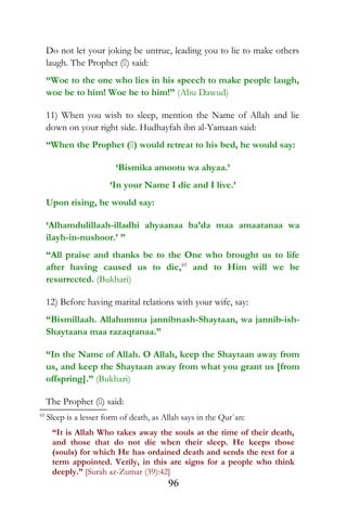 Do not let your joking be untrue, leading you to lie to make others
laugh. The Prophet () said:
“Woe to the one who lies in his speech to make people laugh,
woe be to him! Woe be to him!” (Abu Dawud)
11) When you wish to sleep, mention the Name of Allah and lie
down on your right side. Hudhayfah ibn al-Yamaan said:
“When the Prophet () would retreat to his bed, he would say:
‘Bismika amootu wa ahyaa.’
‘In your Name I die and I live.’
Upon rising, he would say:
‘Alhamdulillaah-illadhi ahyaanaa ba’da maa amaatanaa wa
ilayh-in-nushoor.’ ”
“All praise and thanks be to the One who brought us to life
after having caused us to die,65
and to Him will we be
resurrected. (Bukhari)
12) Before having marital relations with your wife, say:
“Bismillaah. Allahumma jannibnash-Shaytaan, wa jannib-ish-
Shaytaana maa razaqtanaa.”
“In the Name of Allah. O Allah, keep the Shaytaan away from
us, and keep the Shaytaan away from what you grant us [from
offspring].” (Bukhari)
The Prophet () said:
65
Sleep is a lesser form of death, as Allah says in the Qur`an:
“It is Allah Who takes away the souls at the time of their death,
and those that do not die when their sleep. He keeps those
(souls) for which He has ordained death and sends the rest for a
term appointed. Verily, in this are signs for a people who think
deeply.” [Surah az-Zumar (39):42]
96
 