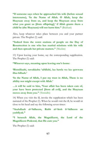 “If someone says when he approached his wife (before sexual
intercourse), ‘In the Name of Allah. O Allah, keep the
Shaytaan away from us, and keep the Shaytaan away from
what you grant us [from offspring],’ if Allah grants them a
child he (the Shaytaan) will not harm him.” (Bukhari)
Also, keep whatever takes place between you and your partner
private. The Prophet () said:
“Indeed from the worst stations of people on the Day of
Resurrection is one who has marital relations with his wife
and then spreads her private matters.” (Muslim)
13) Upon leaving your home, say the corresponding supplication.
The Prophet () said:
“Whoever says, meaning upon leaving one’s home:
‘Bismillaahi, tawakkaltu ‘alAllahi, laa hawla wa laa quwwata
illaa billaah.’
‘In the Name of Allah, I put my trust in Allah, There is no
ability nor might except with Allah.’
…it will be said to him, ‘Your affair has been taken care of,
your have been protected [from all evil], and the Shaytaan
moves away from you.” (Tirmidhi)
14) When you visit the ill, invoke the supplication which has been
narrated of the Prophet (). When he would visit the ill, he would sit
close to his head and say the following seven times:
“Asalullaah al-‘Adheem, Rubb al-‘Arsh il-‘Adheem an
yashfiyak.”
“I beseech Allah, the Magnificent, the Lord of the
Magnificent Pedestal, that He cure you.”
The Prophet () said:
97
 
