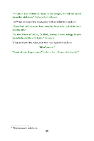 “If Allah has written for him to live longer, he will be cured
from this sickness.” (Saheeh ibn Hibbaan)
15) When you enter the toilet, enter with your left foot and say:
“Bismillah Allahumma inni a‘oodhu bika min al-kubthi wal-
khabaa`ith.”
“In the Name of Allah, O Allah, indeed I seek refuge in you
from filth and the evil Jinns.” (Bukhari)
When you leave the toilet, exit with your right foot and say:
“Ghufraanak.”
“I ask of your forgiveness.” (Saheeh ibn Hibbaan, ibn Maajah)66
66
Albani graded it as Saheeh.
98
 