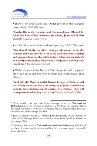 www.islamhouse.com
10
• There is no True Master and Owner present in this existence
except Allah.5 Allah () says:
“Surely, His is the Creation and Commandment. Blessed be
Allah, the Lord of the ‘aalameen (mankind, Jinns and all that
exists)!” [Surah al-A’raaf (7):54]
• No deity deserves servitude and worship except Allah.6 Allah says:
“No doubt! Verily, to Allah belongs whosoever is in the
heavens and whosoever is in the earth. And those who worship
and invoke others besides Allah, in fact, follow not the (Allah’s
so-called) partners, they follow only a conjecture and they only
invent lies.” [Surah Yunus (10):66]
• All the Names and Attributes of Allah are perfect and complete.7
He is high above and free from all faults and shortcomings. Allah
() says:
“And (all) the Most Beautiful Names belong to Allah, so call
on Him by them, and leave the company of those who belie or
deny (or utter impious speech against) His Names. They will
be requited for what they used to do.” [Surah al-A’raaf (7):180]
5 Point number one and two is the concept known as Tawheed ar-
Ruboobiyyah, or the Oneness of Allah in His Attributes of Lordship. This is
the belief that there is no Creator, Sovereign Master, Administrator, Provider,
Sustainer, and Owner except for Allah.
6 This is concept is known as Tawheed al-Uloohiyyah, or the Oneness of
Allah in His Worship. This is the belief that no worship should be directed to
any except Allah.
7 This concept is known as Tawheed al-Asmaa´ was-Sifaat, that Allah has all
the Best of Names and Attributes, and that there are none equal, comparable
to, or like them.
 