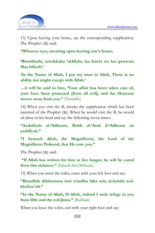 www.islamhouse.com
101
13) Upon leaving your home, say the corresponding supplication.
The Prophet () said:
“Whoever says, meaning upon leaving one’s home:
‘Bismillaahi, tawakkaltu ‘alAllahi, laa hawla wa laa quwwata
illaa billaah.’
‘In the Name of Allah, I put my trust in Allah, There is no
ability nor might except with Allah.’
…it will be said to him, ‘Your affair has been taken care of,
your have been protected [from all evil], and the Shaytaan
moves away from you.” (Tirmidhi)
14) When you visit the ill, invoke the supplication which has been
narrated of the Prophet (). When he would visit the ill, he would
sit close to his head and say the following seven times:
“Asalullaah al-‘Adheem, Rubb al-‘Arsh il-‘Adheem an
yashfiyak.”
“I beseech Allah, the Magnificent, the Lord of the
Magnificent Pedestal, that He cure you.”
The Prophet () said:
“If Allah has written for him to live longer, he will be cured
from this sickness.” (Saheeh ibn Hibbaan)
15) When you enter the toilet, enter with your left foot and say:
“Bismillah Allahumma inni a‘oodhu bika min al-kubthi wal-
khabaa`ith.”
“In the Name of Allah, O Allah, indeed I seek refuge in you
from filth and the evil Jinns.” (Bukhari)
When you leave the toilet, exit with your right foot and say:
 