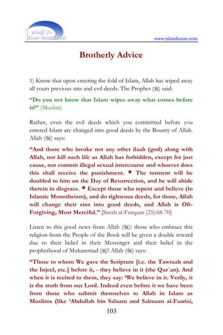 www.islamhouse.com
103
Brotherly Advice
1) Know that upon entering the fold of Islam, Allah has wiped away
all yours previous sins and evil deeds. The Prophet () said:
“Do you not know that Islam wipes away what comes before
it?” (Muslim)
Rather, even the evil deeds which you committed before you
entered Islam are changed into good deeds by the Bounty of Allah.
Allah () says:
“And those who invoke not any other ilaah (god) along with
Allah, nor kill such life as Allah has forbidden, except for just
cause, nor commit illegal sexual intercourse and whoever does
this shall receive the punishment. * The torment will be
doubled to him on the Day of Resurrection, and he will abide
therein in disgrace. * Except those who repent and believe (in
Islamic Monotheism), and do righteous deeds, for those, Allah
will change their sins into good deeds, and Allah is Oft-
Forgiving, Most Merciful.” [Surah al-Furqaan (25):68-70]
Listen to this good news from Allah (): those who embrace this
religion from the People of the Book will be given a double reward
due to their belief in their Messenger and their belief in the
prophethood of Muhammad ()! Allah () says:
“Those to whom We gave the Scripture [i.e. the Tawraah and
the Injeel, etc.] before it, - they believe in it (the Qur`an). And
when it is recited to them, they say: ‘We believe in it. Verily, it
is the truth from our Lord. Indeed even before it we have been
from those who submit themselves to Allah in Islam as
Muslims (like ‘Abdullah bin Salaam and Salmaan al-Faarisi,
 