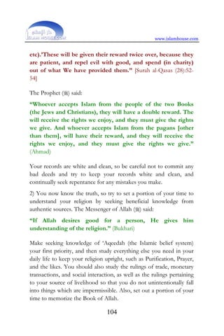 www.islamhouse.com
104
etc).’These will be given their reward twice over, because they
are patient, and repel evil with good, and spend (in charity)
out of what We have provided them.” [Surah al-Qasas (28):52-
54]
The Prophet () said:
“Whoever accepts Islam from the people of the two Books
(the Jews and Christians), they will have a double reward. The
will receive the rights we enjoy, and they must give the rights
we give. And whoever accepts Islam from the pagans [other
than them], will have their reward, and they will receive the
rights we enjoy, and they must give the rights we give.”
(Ahmad)
Your records are white and clean, so be careful not to commit any
bad deeds and try to keep your records white and clean, and
continually seek repentance for any mistakes you make.
2) You now know the truth, so try to set a portion of your time to
understand your religion by seeking beneficial knowledge from
authentic sources. The Messenger of Allah () said:
“If Allah desires good for a person, He gives him
understanding of the religion.” (Bukhari)
Make seeking knowledge of ‘Aqeedah (the Islamic belief system)
your first priority, and then study everything else you need in your
daily life to keep your religion upright, such as Purification, Prayer,
and the likes. You should also study the rulings of trade, monetary
transactions, and social interaction, as well as the rulings pertaining
to your source of livelihood so that you do not unintentionally fall
into things which are impermissible. Also, set out a portion of your
time to memorize the Book of Allah.
 