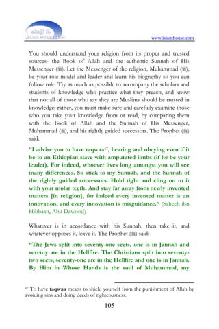 www.islamhouse.com
105
You should understand your religion from its proper and trusted
sources- the Book of Allah and the authentic Sunnah of His
Messenger (). Let the Messenger of the religion, Muhammad (),
be your role model and leader and learn his biography so you can
follow role. Try as much as possible to accompany the scholars and
students of knowledge who practice what they preach, and know
that not all of those who say they are Muslims should be trusted in
knowledge; rather, you must make sure and carefully examine those
who you take your knowledge from or read, by comparing them
with the Book of Allah and the Sunnah of His Messenger,
Muhammad (), and his rightly guided successors. The Prophet ()
said:
“I advise you to have taqwaa67, hearing and obeying even if it
be to an Ethiopian slave with amputated limbs (if he be your
leader). For indeed, whoever lives long amongst you will see
many differences. So stick to my Sunnah, and the Sunnah of
the rightly guided successors. Hold tight and cling on to it
with your molar teeth. And stay far away from newly invented
matters [in religion], for indeed every invented matter is an
innovation, and every innovation is misguidance.” (Saheeh ibn
Hibbaan, Abu Dawood)
Whatever is in accordance with his Sunnah, then take it, and
whatever opposes it, leave it. The Prophet () said:
“The Jews split into seventy-one sects, one is in Jannah and
seventy are in the Hellfire. The Christians split into seventy-
two sects, seventy-one are in the Hellfire and one is in Jannah.
By Him in Whose Hands is the soul of Muhammad, my
67 To have taqwaa means to shield yourself from the punishment of Allah by
avoiding sins and doing deeds of righteousness.
 
