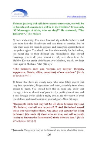 www.islamhouse.com
106
Ummah (nation) will split into seventy-three sects, one will be
in Jannah and seventy-two will be in the Hellfire.” It was said,
“O Messenger of Allah, who are they?” He answered, “The
Jamaa‘ah68.” (ibn Maajah)
3) Love and enmity. You must love and ally with the believers, and
you must hate the disbelievers and take them as enemies. But to
hate them does not mean to oppress and transgress against them or
usurp their rights. You should not hate them merely for their selves,
but rather due to their disbelief and misguidance. This should
encourage you to do your utmost to help save them from the
Hellfire. Do not prefer disbelievers over Muslims, and do not help
them against Muslims. Allah () says:
“The believers, men and women, are awliyaa´ (helpers,
supporters, friends, allies, protectors) of one another.” [Surah
at-Tawbah (9):71]
4) Know that there are usually none who enter Islam except that
they face opposition, disagreement and harm, especially from those
closest to them. You should keep this in mind and know that
through this is an elevation of your level, a purification of sins, and
a test through which Allah is trying you to see the extent of your
truthfulness and steadfastness on your religion. Allah () says:
“Do people think that they will be left alone because they say:
‘We believe,’ and will not be tested? * And We indeed tested
those who were before them. And Allah will certainly let it (it)
be known (the truth of) those who are true, and will certainly
let (it) be known (the falsehood of) those who are liars.” [Surah
al-‘Ankaboot (29):2-3]
68 Jamaa‘ah: The general body of the Sahaabah and those who follow them.
 