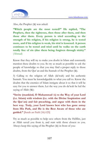 www.islamhouse.com
107
Also, the Prophet () was asked:
“Which people are the most tested?” He replied, “The
Prophets, then the righteous, then those after them, and then
those after them. Every person is tried according to the
strength of his religion, if his religion is strong, he is tested
more, and if his religion is weak, his trial is lessened. A person
continues to be tested and tried until he walks on the earth
totally free of sin (due them being forgiven through trials).”
(Ahmad)
Know that they will try to make you doubt in Islam and constantly
mention these doubts to you. So try as much as possible to ask the
people of knowledge so that you may find a proper reply to those
doubts, from the Qur`an and the Sunnah of the Prophet ().
5) Calling to the religion of Allah (da’wah) and his authentic
Sunnah. You must be knowledgeable to what you call to. Know the
doubts that the enemies of Islam instigate about it so that it will be
easy for you to answer them. Let the way you do da’wah be led the
saying of Allah ():
“Invite (mankind, O Muhammad ) to the Way of your Lord
(i.e. Islam) with wisdom (i.e. with the Divine Inspiration and
the Qur`an) and fair preaching, and argue with them in the
best way. Truly, your Lord knows best who has gone astray
from His Path, and He is the Best Aware of those who are
guided.” [Surah an-Nahl (16):125]
Try as much as possible to help save others from the Hellfire, just
as Allah saved you from it, and start with those closest to you.
Always keep this saying of the Prophet () in front of you:
 