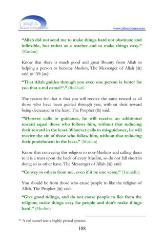 www.islamhouse.com
108
“Allah did not send me to make things hard nor obstinate and
inflexible, but rather as a teacher and to make things easy.”
(Muslim)
Know that there is much good and great Bounty from Allah in
helping a person to become Muslim, The Messenger of Allah ()
said to ‘Ali ():
“That Allah guides through you even one person is better for
you that a red camel69.” (Bukhari)
The reason for that is that you will receive the same reward as all
those who have been guided through you, without their reward
being decreased in the least. The Prophet () said:
“Whoever calls to guidance, he will receive an additional
reward equal those who follows him, without that reducing
their reward in the least. Whoever calls to misguidance, he will
receive the sin of those who follow him, without that reducing
their punishment in the least.” (Muslim)
Know that conveying this religion to non-Muslims and calling them
to it is a trust upon the back of every Muslim, so do not fall short in
doing so as other have. The Messenger of Allah () said:
“Convey to others from me, even if it be one verse.” (Tirmidhi)
You should be from those who cause people to like the religion of
Allah. The Prophet () said:
“Give good tidings, and do not cause people to flee from the
religion; make things easy for people and don’t make things
hard.” (Muslim)
69 A red camel was a highly prized species.
 