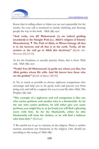 www.islamhouse.com
109
Know that in calling others to Islam you are not responsible for the
results, for your call is restricted to merely clarifying and showing
people the way to the truth. Allah () says:
“And verily, you (O Muhammad ) are indeed guiding
(mankind) to the Straight Path (i.e. Allah’s religion of Islamic
Monotheism). * The Path of Allah, to Whom belongs all that
is in the heavens and all that is in the earth. Verily, all the
matters at the end go to Allah (for decision).” [Surah ash-
Shooraa (42):52-53]
As for the Guidance to actually practice Islam, that is from Allah
only. Allah () says:
“Verily! You (O Muhammad ) guide not whom you like, but
Allah guides whom He wills. And He knows best those who
are the guided.” [Surah al-Qasas (28):56]
6) Try as much as possible to choose righteous companions who
encourage and help you to do good, warn and prevent you from
doing evil, and will be a support for you in your life after Allah. The
Prophet () said:
“The example of a righteous and evil companion is like one
who carries perfume and another who is a blacksmith. As for
the one who carries perfume, he will either give you some
perfume, you might buy it, or [at least] you will find a pleasing
scent with him. As for the blacksmith, either he (the
blacksmith) will burn his clothes, or he will find a hideous
odor from him.” (Bukhari)
7) Be careful not to go to extremes in the religion. There is neither
extreme asceticism nor fanaticism in the religion. One should act
according to the saying of Allah ():
 