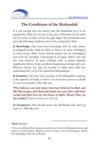 www.islamhouse.com
11
The Conditions of the Shahaadah
It is not enough that one merely utter the Shahaadah for it to be
accepted by Allah. It is the key to the gates of Paradise, but in order
for it to work, it needs to have the right ridges. The Shahaadah must
meet the following conditions for it to be accepted by Allah:
1) Knowledge: One must have knowledge that all other deities
worshipped besides Allah are false, so there is no deity worshipped
in truth except Allah. Never should anyone else be worshipped,
even if he be a prophet, a messenger or an angel. Allah is the only
one who deserves all types worship, such as prayer [Salaah],
supplication (du‘aa), hope, sacrificial slaughtering, making oaths, etc.
Whoever directs any type of worship to other than Allah has
committed kufr8, even if he uttered the Shahaadataan.
2) Certainty: One must have certainty in the Shahaadah. Certainty
is the opposite of doubt, so there is no room for a person to doubt
or waver in his belief. Allah () says:
“The believers are only those who have believed in Allah and
His Messenger, and afterward doubt not, and strive with their
wealth and their lives for the Cause of Allah. Those! They are
the truthful.” [Surah al-Hujuraat (49):15]
3) Acceptance: One should accept the Shahaadah fully and not
reject it.9 Allah () says:
8 Kufr: Disbelief.
9 It is not sufficient that a person merely know what the Shahaadah means and
believe it with certainty. Rather he must accept it my pronouncing it openly
and accepting to become a Muslim.
 
