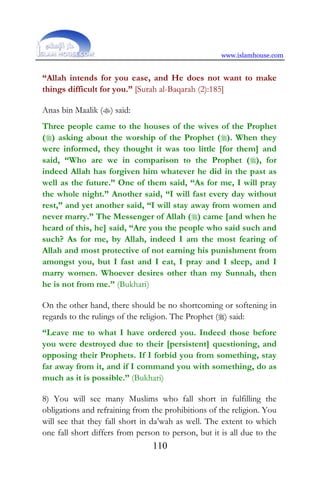 www.islamhouse.com
110
“Allah intends for you ease, and He does not want to make
things difficult for you.” [Surah al-Baqarah (2):185]
Anas bin Maalik () said:
Three people came to the houses of the wives of the Prophet
() asking about the worship of the Prophet (). When they
were informed, they thought it was too little [for them] and
said, “Who are we in comparison to the Prophet (), for
indeed Allah has forgiven him whatever he did in the past as
well as the future.” One of them said, “As for me, I will pray
the whole night.” Another said, “I will fast every day without
rest,” and yet another said, “I will stay away from women and
never marry.” The Messenger of Allah () came [and when he
heard of this, he] said, “Are you the people who said such and
such? As for me, by Allah, indeed I am the most fearing of
Allah and most protective of not earning his punishment from
amongst you, but I fast and I eat, I pray and I sleep, and I
marry women. Whoever desires other than my Sunnah, then
he is not from me.” (Bukhari)
On the other hand, there should be no shortcoming or softening in
regards to the rulings of the religion. The Prophet () said:
“Leave me to what I have ordered you. Indeed those before
you were destroyed due to their [persistent] questioning, and
opposing their Prophets. If I forbid you from something, stay
far away from it, and if I command you with something, do as
much as it is possible.” (Bukhari)
8) You will see many Muslims who fall short in fulfilling the
obligations and refraining from the prohibitions of the religion. You
will see that they fall short in da’wah as well. The extent to which
one fall short differs from person to person, but it is all due to the
 