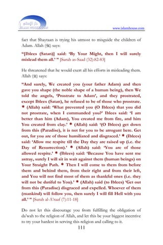 www.islamhouse.com
111
fact that Shaytaan is trying his utmost to misguide the children of
Adam. Allah () says:
“[Iblees (Satan)] said: ‘By Your Might, then I will surely
mislead them all.’ ” [Surah as-Saad (32):82-83]
He threatened that he would exert all his efforts in misleading them.
Allah () says:
“And surely, We created you (your father Adam) and then
gave you shape (the noble shape of a human being), then We
told the angels, ‘Prostrate to Adam’, and they prostrated,
except Iblees (Satan), he refused to be of those who prostrate.
* (Allah) said: ‘What prevented you (O Iblees) that you did
not prostrate, when I commanded you?’ Iblees said: ‘I am
better than him (Adam), You created me from fire, and him
You created from clay.’ * (Allah) said: ‘(O Iblees) get down
from this (Paradise), it is not for you to be arrogant here. Get
out, for you are of those humiliated and disgraced.’ * (Iblees)
said: ‘Allow me respite till the Day they are raised up (i.e. the
Day of Resurrection).’ * (Allah) said: ‘You are of those
allowed respite.’ * (Iblees) said: ‘Because You have sent me
astray, surely I will sit in wait against them (human beings) on
Your Straight Path. * Then I will come to them from before
them and behind them, from their right and from their left,
and You will not find most of them as thankful ones (i.e. they
will not be dutiful to You).’ * (Allah) said (to Iblees) ‘Get out
from this (Paradise) disgraced and expelled. Whoever of them
(mankind) will follow you, then surely I will fill Hell with you
all.’ ” [Surah al-A’raaf (7):11-18]
Do not let this discourage you from fulfilling the obligation of
da’wah to the religion of Allah, and let this be your biggest incentive
to try your hardest in serving this religion and calling to it.
 