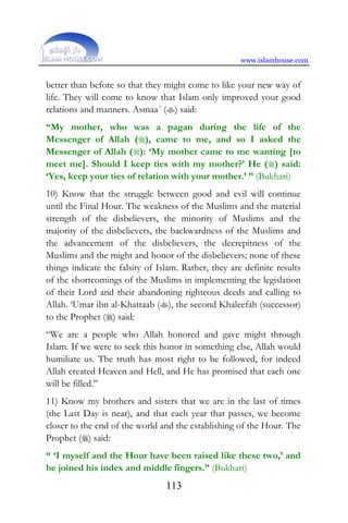 www.islamhouse.com
113
better than before so that they might come to like your new way of
life. They will come to know that Islam only improved your good
relations and manners. Asmaa´ () said:
“My mother, who was a pagan during the life of the
Messenger of Allah (), came to me, and so I asked the
Messenger of Allah (): ‘My mother came to me wanting [to
meet me]. Should I keep ties with my mother?’ He () said:
‘Yes, keep your ties of relation with your mother.’ ” (Bukhari)
10) Know that the struggle between good and evil will continue
until the Final Hour. The weakness of the Muslims and the material
strength of the disbelievers, the minority of Muslims and the
majority of the disbelievers, the backwardness of the Muslims and
the advancement of the disbelievers, the decrepitness of the
Muslims and the might and honor of the disbelievers; none of these
things indicate the falsity of Islam. Rather, they are definite results
of the shortcomings of the Muslims in implementing the legislation
of their Lord and their abandoning righteous deeds and calling to
Allah. ‘Umar ibn al-Khattaab (), the second Khaleefah (successor)
to the Prophet () said:
“We are a people who Allah honored and gave might through
Islam. If we were to seek this honor in something else, Allah would
humiliate us. The truth has most right to be followed, for indeed
Allah created Heaven and Hell, and He has promised that each one
will be filled.”
11) Know my brothers and sisters that we are in the last of times
(the Last Day is near), and that each year that passes, we become
closer to the end of the world and the establishing of the Hour. The
Prophet () said:
“ ‘I myself and the Hour have been raised like these two,’ and
he joined his index and middle fingers.” (Bukhari)
 