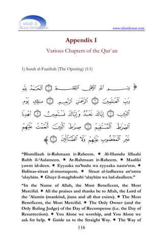 www.islamhouse.com
116
Appendix I
Various Chapters of the Qur`an
1) Surah al-Faatihah (The Opening) (1:1)
“Bismillaah ir-Rahmaan ir-Raheem. * Al-Hamdu lillaahi
Rubb il-‘Aalameen. * Ar-Rahmaan ir-Raheem. * Maaliki
yawm id-deen. * Eyyaaka na’budu wa eyyaaka nasta‘een. *
Ihdinas-siraat al-mustaqeem. * Siraat al-ladheena an‘amta
‘alayhim. * Ghayr il-maghdoobi ‘alayhim wa lad-daalleen.”
“In the Name of Allah, the Most Beneficent, the Most
Merciful. * All the praises and thanks be to Allah, the Lord of
the 'Alamin (mankind, jinns and all that exists). * The Most
Beneficent, the Most Merciful. * The Only Owner (and the
Only Ruling Judge) of the Day of Recompense (i.e. the Day of
Resurrection). * You Alone we worship, and You Alone we
ask for help. * Guide us to the Straight Way. * The Way of
 