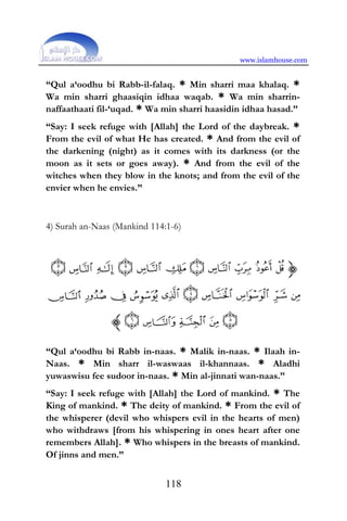 www.islamhouse.com
118
“Qul a‘oodhu bi Rabb-il-falaq. * Min sharri maa khalaq. *
Wa min sharri ghaasiqin idhaa waqab. * Wa min sharrin-
naffaathaati fil-‘uqad. * Wa min sharri haasidin idhaa hasad.”
“Say: I seek refuge with [Allah] the Lord of the daybreak. *
From the evil of what He has created. * And from the evil of
the darkening (night) as it comes with its darkness (or the
moon as it sets or goes away). * And from the evil of the
witches when they blow in the knots; and from the evil of the
envier when he envies.”
4) Surah an-Naas (Mankind 114:1-6)
“Qul a‘oodhu bi Rabb in-naas. * Malik in-naas. * Ilaah in-
Naas. * Min sharr il-waswaas il-khannaas. * Aladhi
yuwaswisu fee sudoor in-naas. * Min al-jinnati wan-naas.”
“Say: I seek refuge with [Allah] the Lord of mankind. * The
King of mankind. * The deity of mankind. * From the evil of
the whisperer (devil who whispers evil in the hearts of men)
who withdraws [from his whispering in ones heart after one
remembers Allah]. * Who whispers in the breasts of mankind.
Of jinns and men.”
 