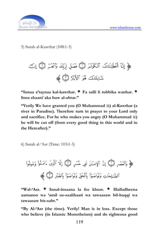 www.islamhouse.com
119
5) Surah al-Kawthar (108:1-3)
“Innaa a’taynaa kal-kawthar. * Fa salli li rubbika wanhar. *
Inna shaani`aka huw al-abtar.”
“Verily We have granted you (O Muhammad ) al-Kawthar (a
river in Paradise). Therefore turn in prayer to your Lord only
and sacrifice. For he who makes you angry (O Muhammad )
he will be cut off (from every good thing in this world and in
the Hereafter).”
6) Surah al-‘Asr (Time: 103:1-3)
“Wal-‘Asr. * Innal-insaana la fee khusr. * Illalladheena
aamanoo wa ‘amil us-saalihaati wa tawaasaw bil-haqqi wa
tawaasaw bis-sabr.”
“By Al-‘Asr (the time). Verily! Man is in loss. Except those
who believe (in Islamic Monotheism) and do righteous good
 