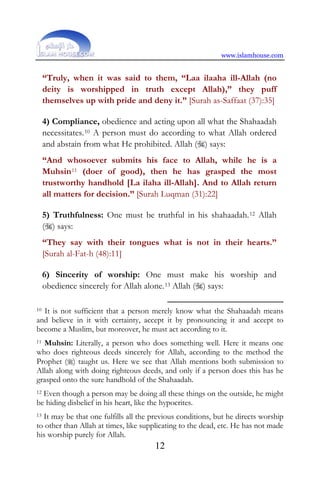 www.islamhouse.com
12
“Truly, when it was said to them, “Laa ilaaha ill-Allah (no
deity is worshipped in truth except Allah),” they puff
themselves up with pride and deny it.” [Surah as-Saffaat (37):35]
4) Compliance, obedience and acting upon all what the Shahaadah
necessitates.10 A person must do according to what Allah ordered
and abstain from what He prohibited. Allah () says:
“And whosoever submits his face to Allah, while he is a
Muhsin11 (doer of good), then he has grasped the most
trustworthy handhold [La ilaha ill-Allah]. And to Allah return
all matters for decision.” [Surah Luqman (31):22]
5) Truthfulness: One must be truthful in his shahaadah.12 Allah
() says:
“They say with their tongues what is not in their hearts.”
[Surah al-Fat-h (48):11]
6) Sincerity of worship: One must make his worship and
obedience sincerely for Allah alone.13 Allah () says:
10 It is not sufficient that a person merely know what the Shahaadah means
and believe in it with certainty, accept it by pronouncing it and accept to
become a Muslim, but moreover, he must act according to it.
11 Muhsin: Literally, a person who does something well. Here it means one
who does righteous deeds sincerely for Allah, according to the method the
Prophet () taught us. Here we see that Allah mentions both submission to
Allah along with doing righteous deeds, and only if a person does this has he
grasped onto the sure handhold of the Shahaadah.
12 Even though a person may be doing all these things on the outside, he might
be hiding disbelief in his heart, like the hypocrites.
13 It may be that one fulfills all the previous conditions, but he directs worship
to other than Allah at times, like supplicating to the dead, etc. He has not made
his worship purely for Allah.
 