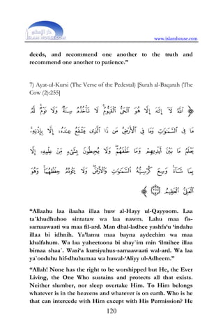 www.islamhouse.com
120
deeds, and recommend one another to the truth and
recommend one another to patience.”
7) Ayat-ul-Kursi (The Verse of the Pedestal) [Surah al-Baqarah (The
Cow (2):255]
“Allaahu laa ilaaha illaa huw al-Hayy ul-Qayyoom. Laa
ta´khudhuhoo sintataw wa laa nawm. Lahu maa fis-
samaawaati wa maa fil-ard. Man dhal-ladhee yashfa‘u ‘indahu
illaa bi idhnih. Ya’lamu maa bayna aydeehim wa maa
khalfahum. Wa laa yuheetoona bi shay`im min ‘ilmihee illaa
bimaa shaa´. Wasi‘a kursiyuhus-samaawaati wal-ard. Wa laa
ya`ooduhu hif-dhuhumaa wa huwal-‘Aliyy ul-Adheem.”
“Allah! None has the right to be worshipped but He, the Ever
Living, the One Who sustains and protects all that exists.
Neither slumber, nor sleep overtake Him. To Him belongs
whatever is in the heavens and whatever is on earth. Who is he
that can intercede with Him except with His Permission? He
 